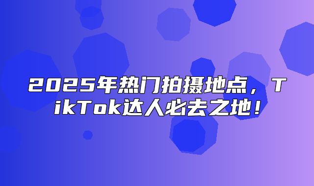 2025年热门拍摄地点，TikTok达人必去之地！