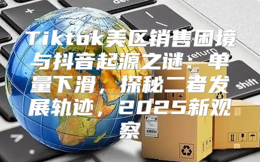 Tiktok美区销售困境与抖音起源之谜：单量下滑，探秘二者发展轨迹，2025新观察