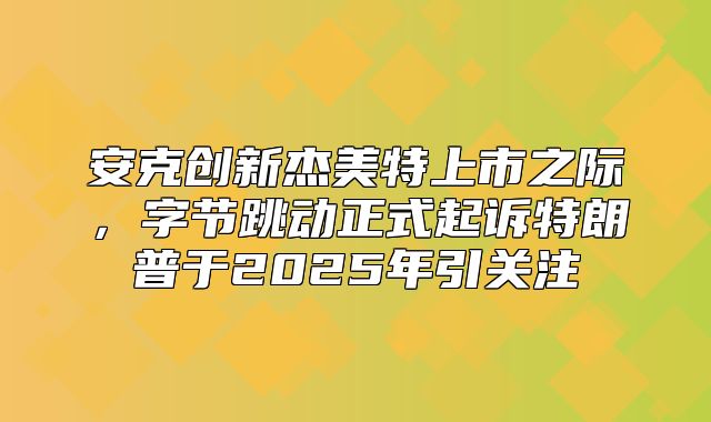 安克创新杰美特上市之际，字节跳动正式起诉特朗普于2025年引关注