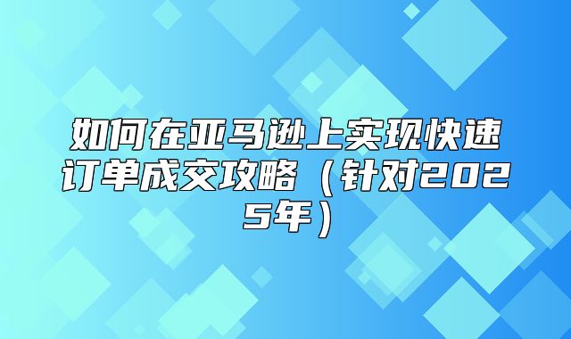 如何在亚马逊上实现快速订单成交攻略针对2025年
