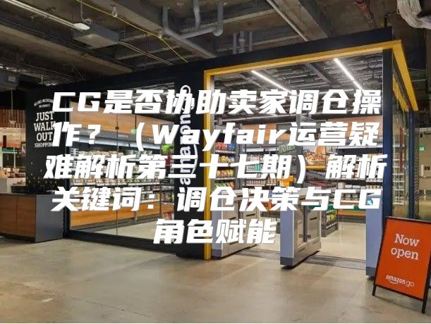 CG是否协助卖家调仓操作？Wayfair运营疑难解析第三十七期解析关键词：调仓决策与CG角色赋能
