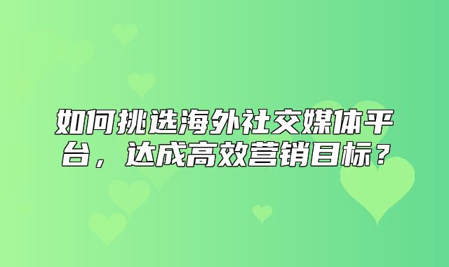 如何挑选海外社交媒体平台，达成高效营销目标？