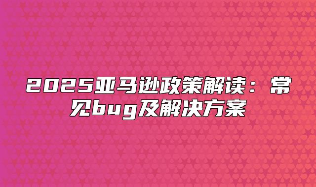 2025亚马逊政策解读：常见bug及解决方案