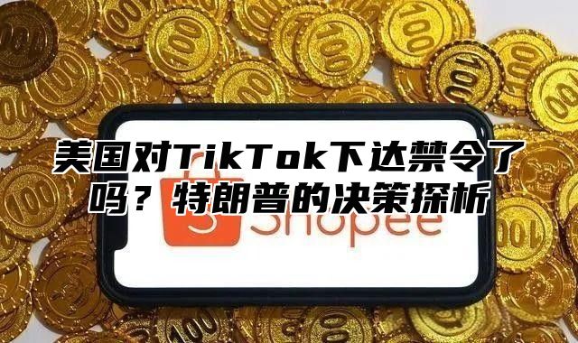 美国对TikTok下达禁令了吗？特朗普的决策探析