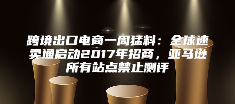 跨境出口电商一周猛料：全球速卖通启动2017年招商，亚马逊所有站点禁止测评