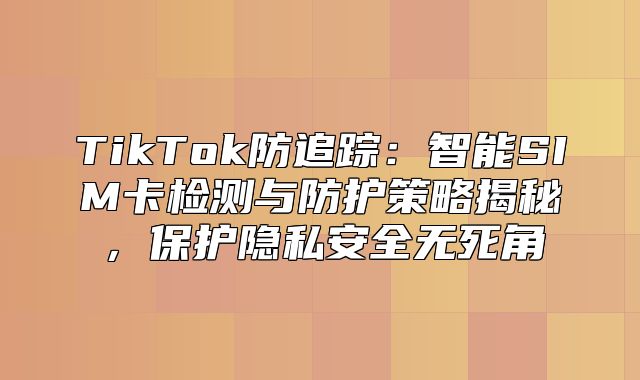TikTok防追踪：智能SIM卡检测与防护策略揭秘，保护隐私安全无死角