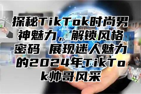 探秘TikTok时尚男神魅力，解锁风格密码 展现迷人魅力的2025年TikTok帅哥风采
