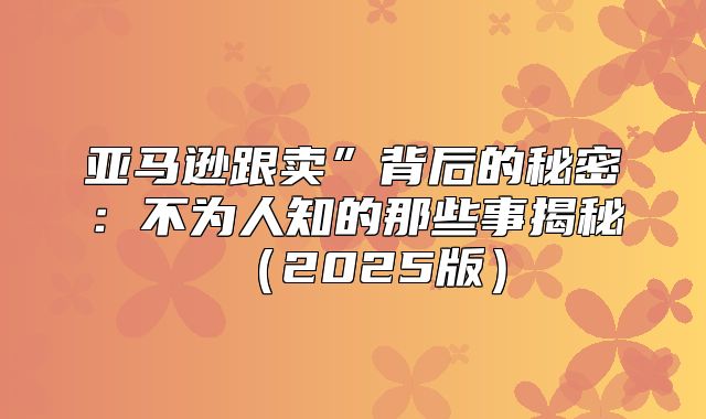 亚马逊跟卖”背后的秘密：不为人知的那些事揭秘2025版