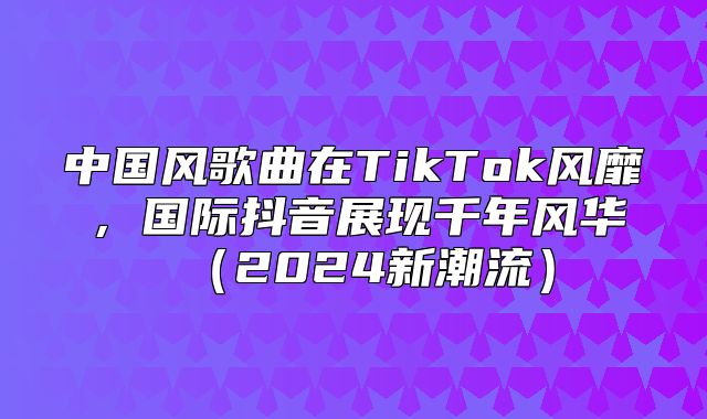 中国风歌曲在TikTok风靡，国际抖音展现千年风华2025新潮流