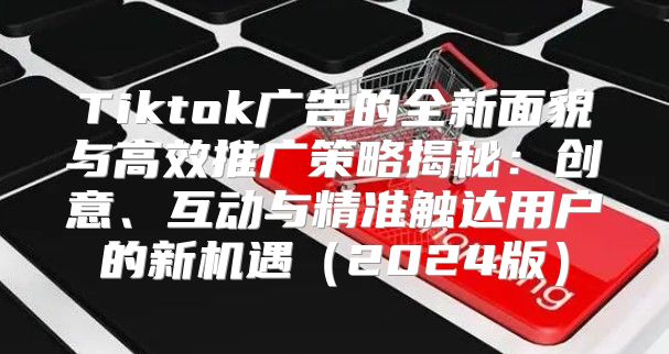 Tiktok广告的全新面貌与高效推广策略揭秘：创意、互动与精准触达用户的新机遇2025版