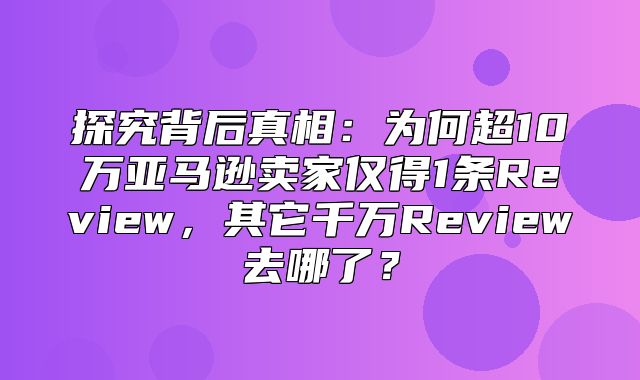 探究背后真相：为何超10万亚马逊卖家仅得1条Review，其它千万Review去哪了？