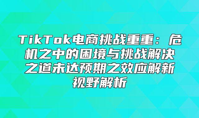 TikTok电商挑战重重：危机之中的困境与挑战解决之道未达预期之效应解新视野解析