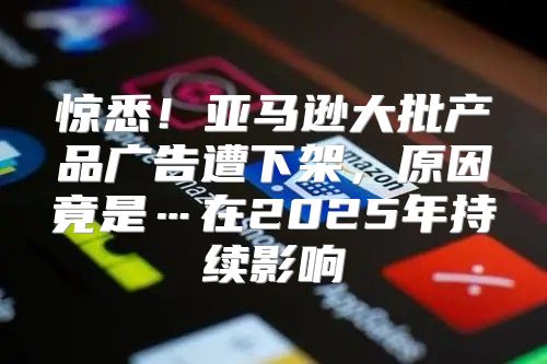 惊悉！亚马逊大批产品广告遭下架，原因竟是…在2025年持续影响