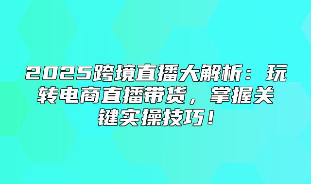2025跨境直播大解析：玩转电商直播带货，掌握关键实操技巧！