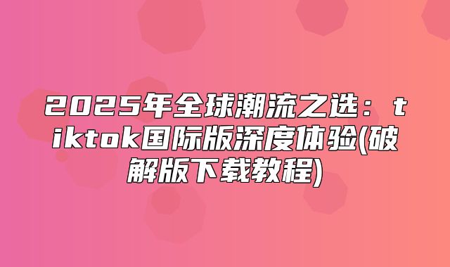 2025年全球潮流之选：tiktok国际版深度体验(破解版下载教程)