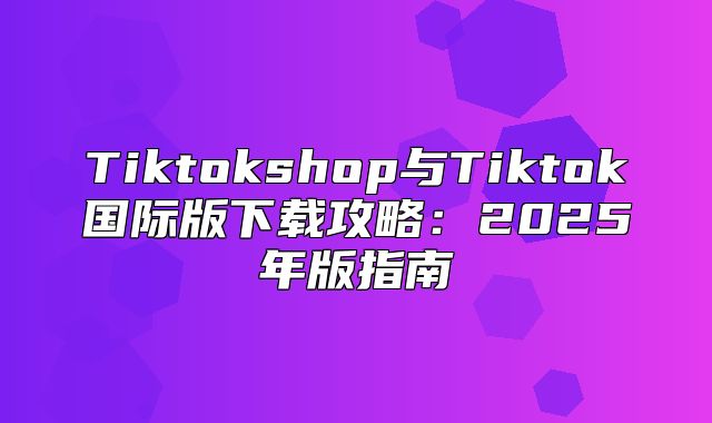Tiktokshop与Tiktok国际版下载攻略：2025年版指南