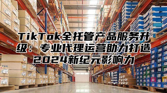 TikTok全托管产品服务升级：专业代理运营助力打造2025新纪元影响力