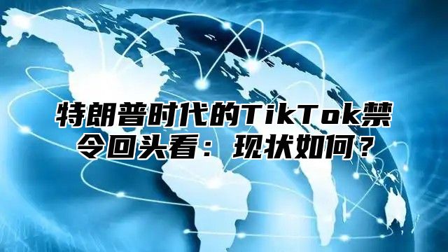 特朗普时代的TikTok禁令回头看：现状如何？