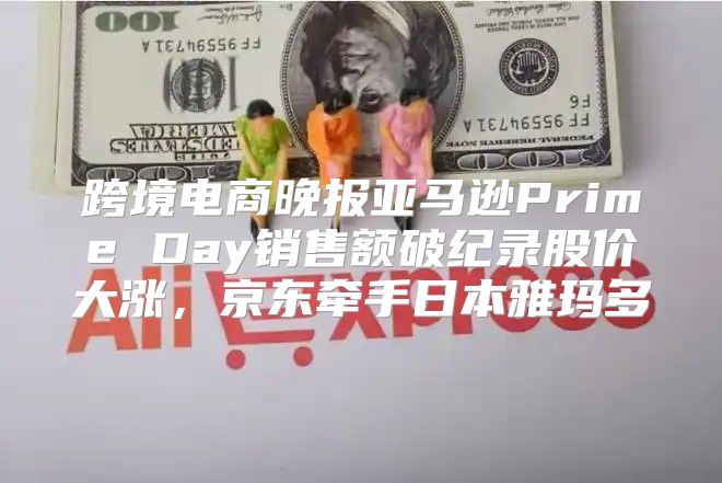 跨境电商晚报亚马逊Prime Day销售额破纪录股价大涨，京东牵手日本雅玛多