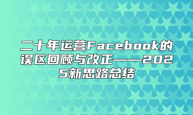 二十年运营Facebook的误区回顾与改正——2025新思路总结