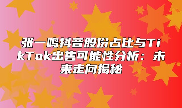 张一鸣抖音股份占比与TikTok出售可能性分析：未来走向揭秘