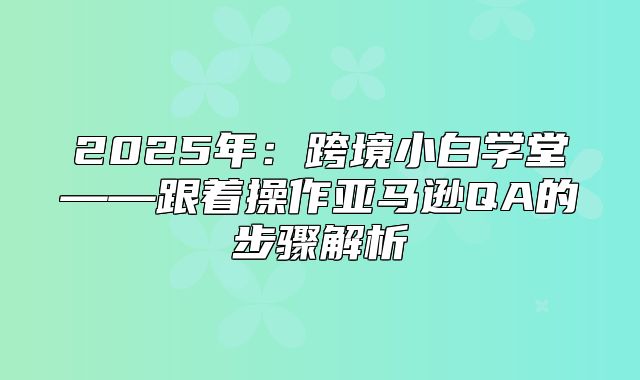 2025年：跨境小白学堂——跟着操作亚马逊QA的步骤解析