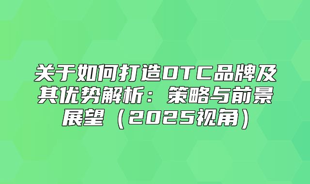 关于如何打造DTC品牌及其优势解析：策略与前景展望2025视角