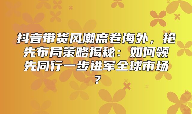 抖音带货风潮席卷海外，抢先布局策略揭秘：如何领先同行一步进军全球市场？
