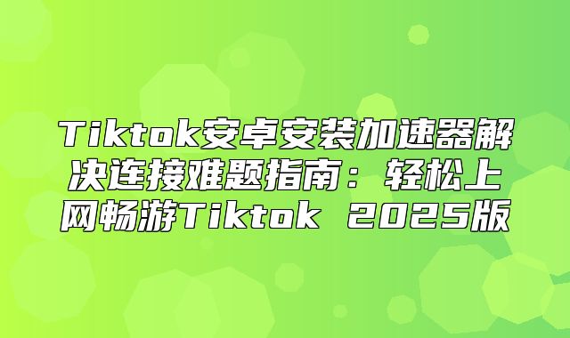 Tiktok安卓安装加速器解决连接难题指南：轻松上网畅游Tiktok 2025版