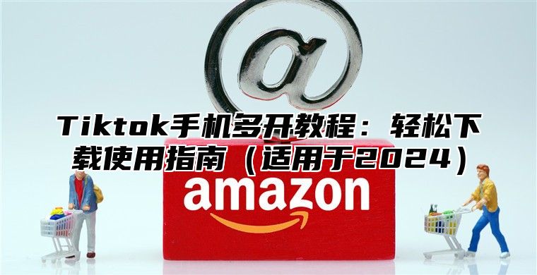 Tiktok手机多开教程：轻松下载使用指南适用于2025