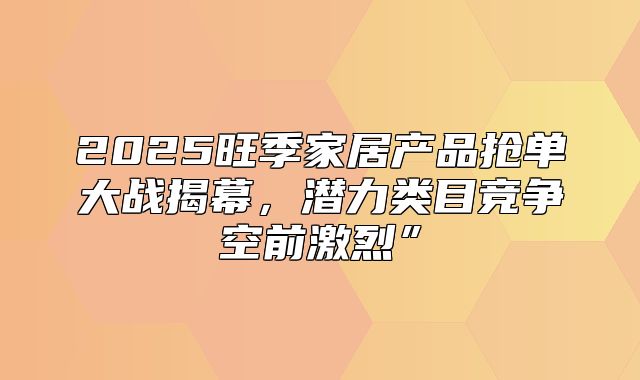 2025旺季家居产品抢单大战揭幕，潜力类目竞争空前激烈”