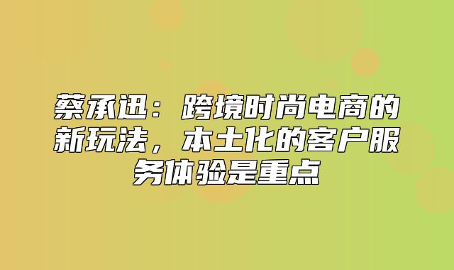 蔡承迅：跨境时尚电商的新玩法，本土化的客户服务体验是重点