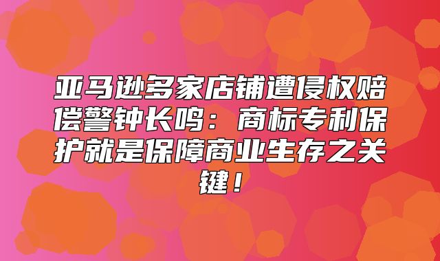 亚马逊多家店铺遭侵权赔偿警钟长鸣：商标专利保护就是保障商业生存之关键！