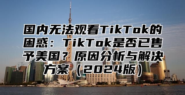 国内无法观看TikTok的困惑：TikTok是否已售予美国？原因分析与解决方案2025版