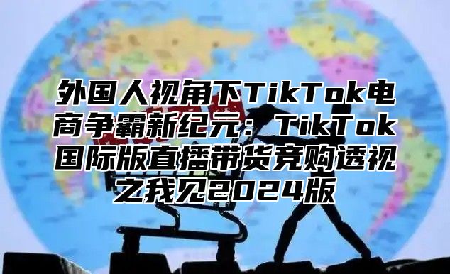 外国人视角下TikTok电商争霸新纪元：TikTok国际版直播带货竞购透视之我见2025版