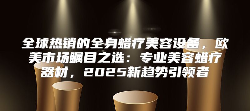 全球热销的全身蜡疗美容设备，欧美市场瞩目之选：专业美容蜡疗器材，2025新趋势引领者
