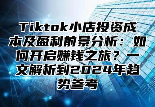 Tiktok小店投资成本及盈利前景分析：如何开启赚钱之旅？一文解析到2025年趋势参考