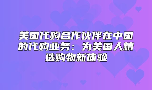美国代购合作伙伴在中国的代购业务：为美国人精选购物新体验