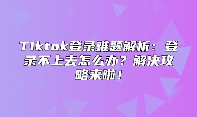 Tiktok登录难题解析：登录不上去怎么办？解决攻略来啦！