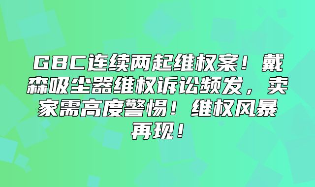 GBC连续两起维权案！戴森吸尘器维权诉讼频发，卖家需高度警惕！维权风暴再现！
