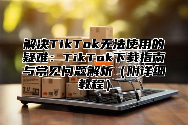 解决TikTok无法使用的疑难：TikTok下载指南与常见问题解析附详细教程