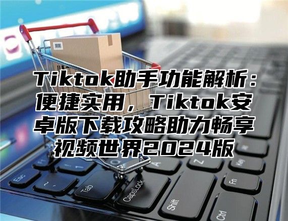 Tiktok助手功能解析：便捷实用，Tiktok安卓版下载攻略助力畅享视频世界2025版