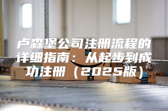 卢森堡公司注册流程的详细指南：从起步到成功注册2025版