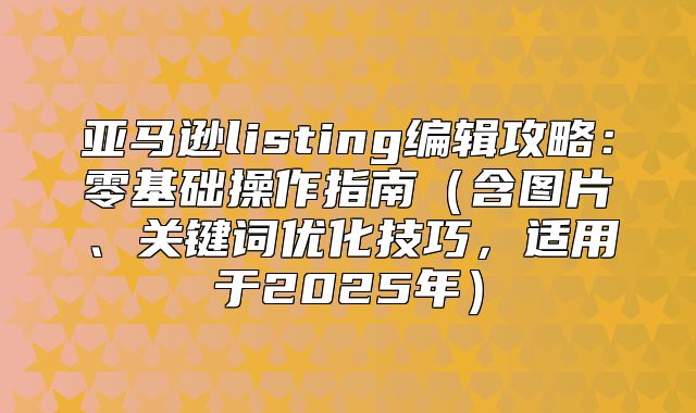 亚马逊listing编辑攻略：零基础操作指南含图片、关键词优化技巧，适用于2025年
