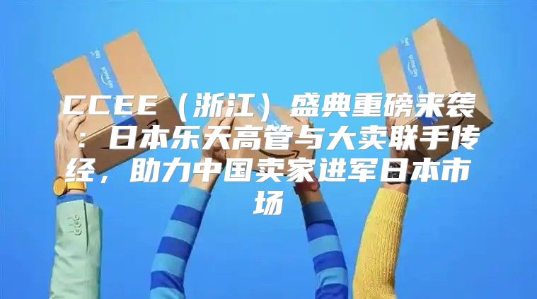 CCEE浙江盛典重磅来袭⑥：日本乐天高管与大卖联手传经，助力中国卖家进军日本市场
