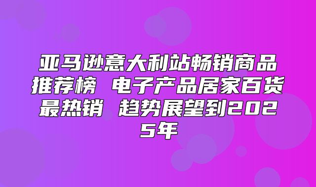 亚马逊意大利站畅销商品推荐榜 电子产品居家百货最热销 趋势展望到2025年