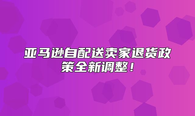 亚马逊自配送卖家退货政策全新调整！