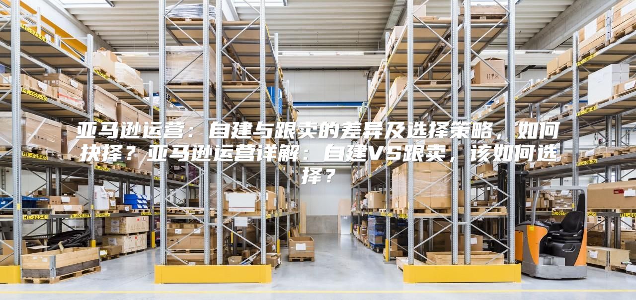 亚马逊运营：自建与跟卖的差异及选择策略，如何抉择？亚马逊运营详解：自建VS跟卖，该如何选择？