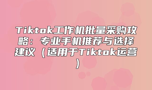 Tiktok工作机批量采购攻略：专业手机推荐与选择建议适用于Tiktok运营