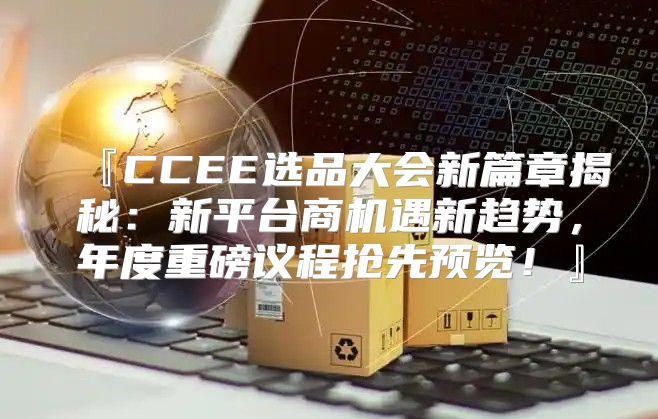 『CCEE选品大会新篇章揭秘：新平台商机遇新趋势，年度重磅议程抢先预览！』